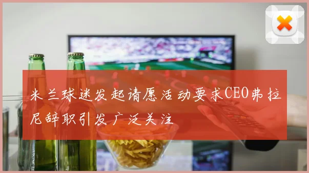 米兰球迷发起请愿活动要求CEO弗拉尼辞职引发广泛关注