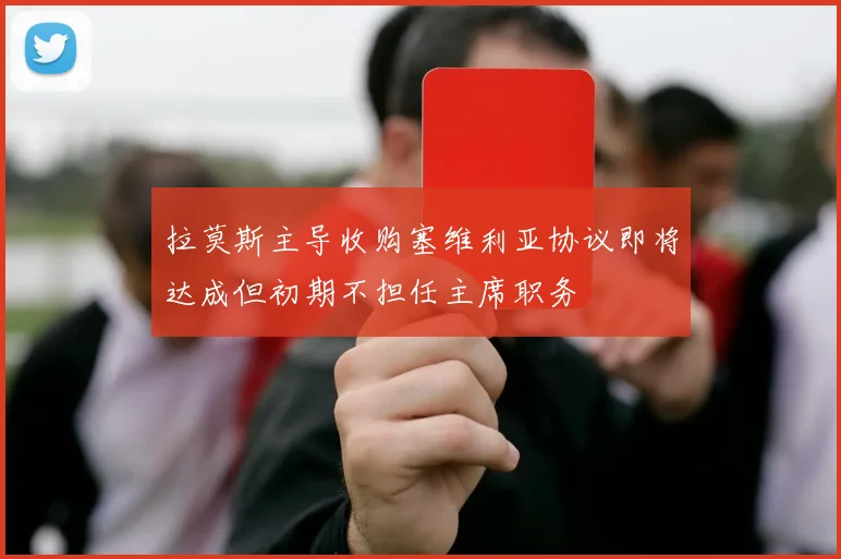 拉莫斯主导收购塞维利亚协议即将达成但初期不担任主席职务