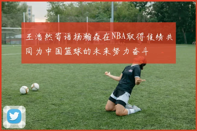 王浩然寄语杨瀚森在NBA取得佳绩共同为中国篮球的未来努力奋斗