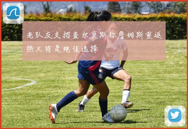 老队友支招查尔莫斯称詹姆斯重返热火将是绝佳选择