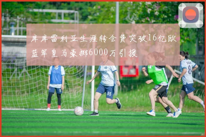 库库雷利亚生涯转会费突破16亿欧蓝军皇马豪掷6000万引援