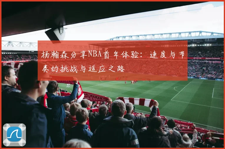 杨瀚森分享NBA首年体验：速度与节奏的挑战与适应之路
