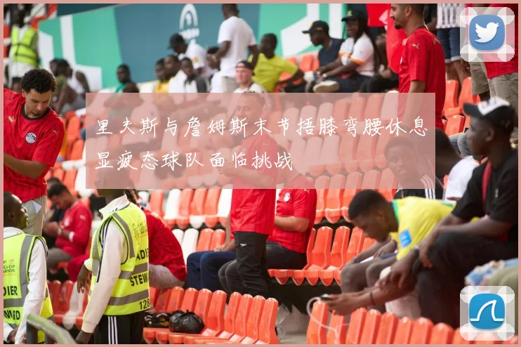 里夫斯与詹姆斯末节捂膝弯腰休息显疲态球队面临挑战