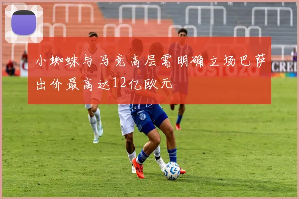 小蜘蛛与马竞高层需明确立场巴萨出价最高达12亿欧元