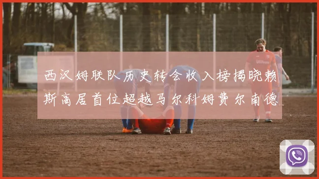 西汉姆联队历史转会收入榜揭晓赖斯高居首位超越马尔科姆费尔南德斯