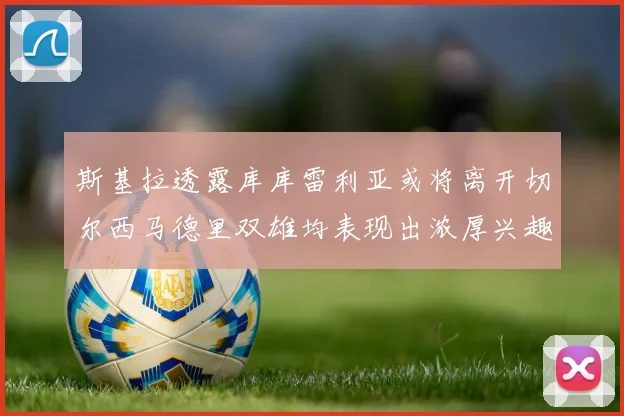 斯基拉透露库库雷利亚或将离开切尔西马德里双雄均表现出浓厚兴趣
