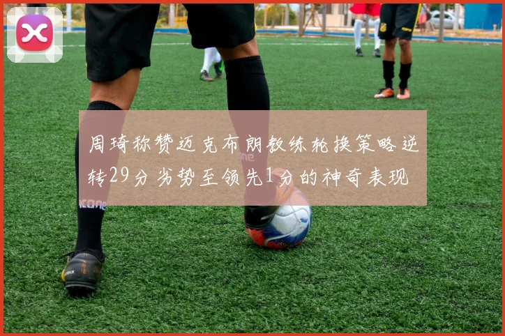 周琦称赞迈克布朗教练轮换策略逆转29分劣势至领先1分的神奇表现