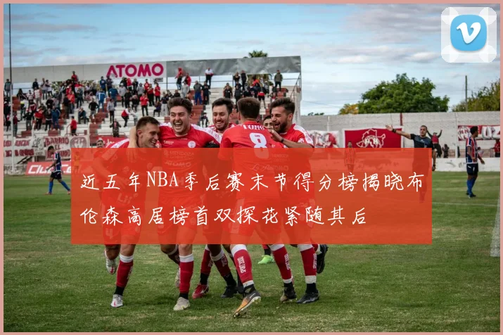 近五年NBA季后赛末节得分榜揭晓布伦森高居榜首双探花紧随其后