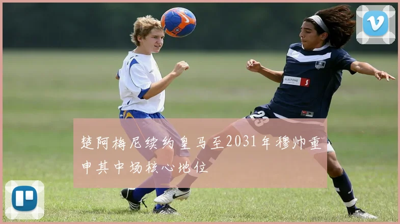 楚阿梅尼续约皇马至2031年穆帅重申其中场核心地位