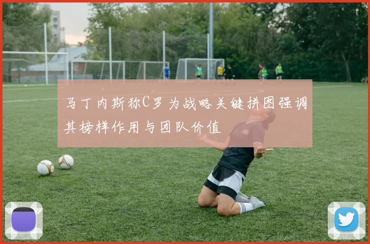 马丁内斯称C罗为战略关键拼图强调其榜样作用与团队价值