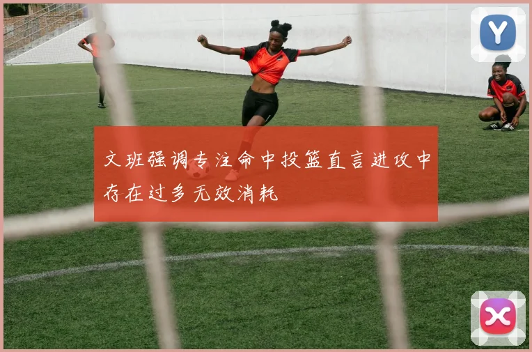 文班强调专注命中投篮直言进攻中存在过多无效消耗